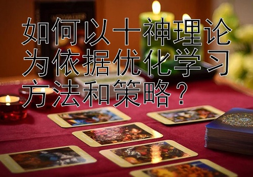 如何以十神理论为依据优化学习方法和策略？