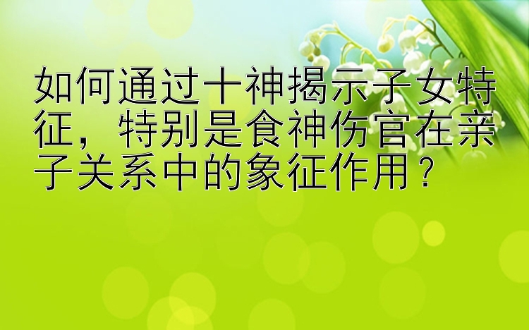 如何通过十神揭示子女特征，特别是食神伤官在亲子关系中的象征作用？