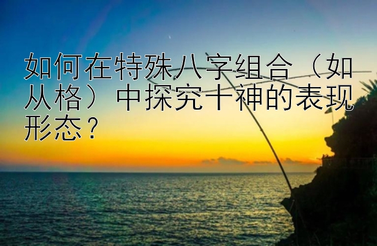 如何在特殊八字组合（如从格）中探究十神的表现形态？