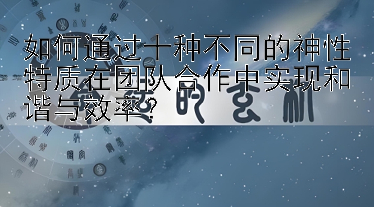 如何通过十种不同的神性特质在团队合作中实现和谐与效率？