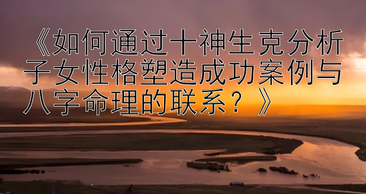 《如何通过十神生克分析子女性格塑造成功案例与八字命理的联系？》