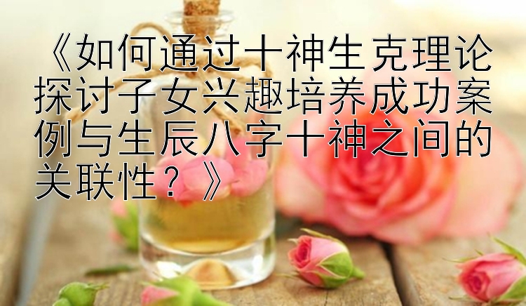 《如何通过十神生克理论探讨子女兴趣培养成功案例与生辰八字十神之间的关联性？》