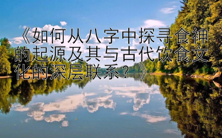 《如何从八字中探寻食神的起源及其与古代饮食文化的深层联系？》