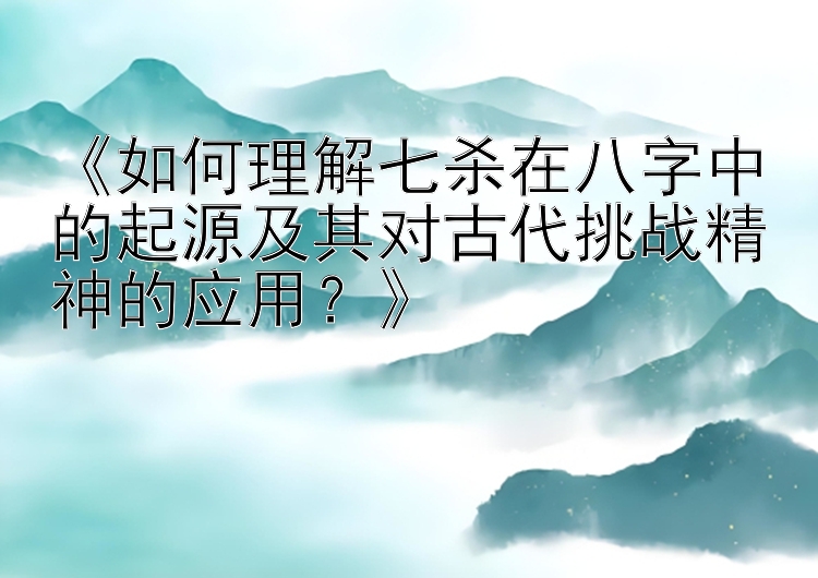 《如何理解七杀在八字中的起源及其对古代挑战精神的应用？》