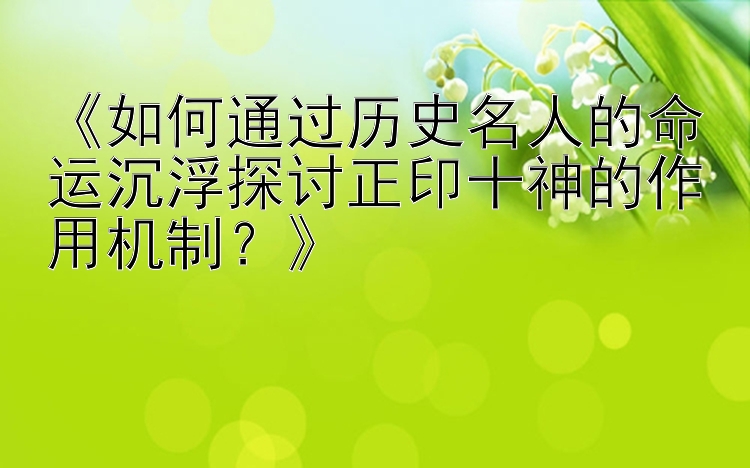 《如何通过历史名人的命运沉浮探讨正印十神的作用机制？》