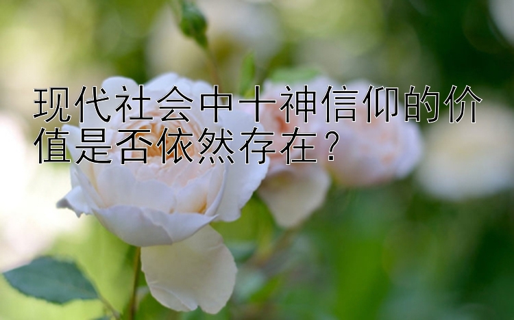 现代社会中十神信仰的价值是否依然存在？