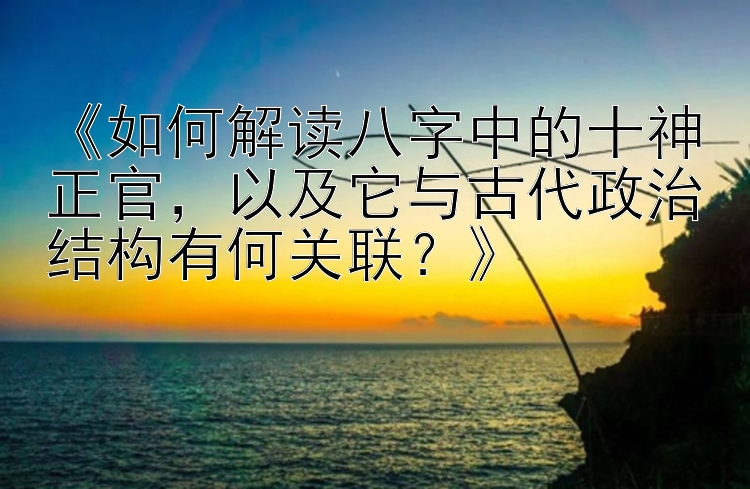 《如何解读八字中的十神正官，以及它与古代政治结构有何关联？》