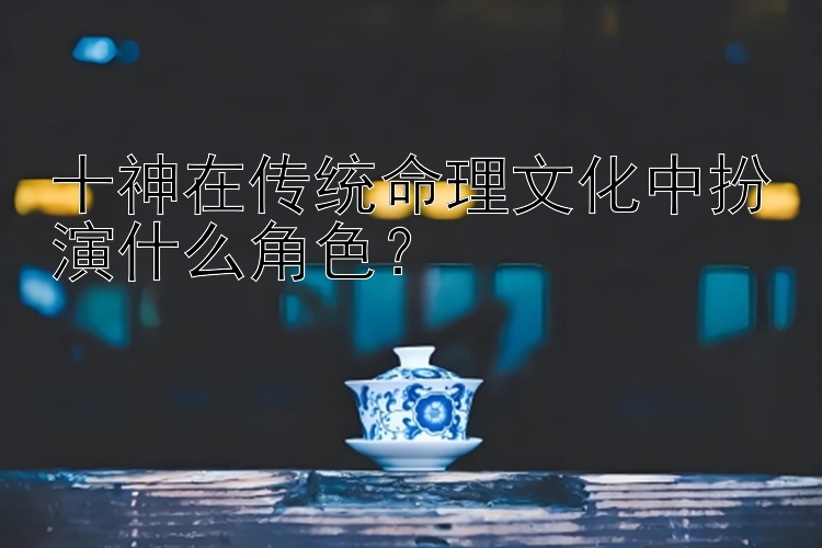 十神在传统命理文化中扮演什么角色？