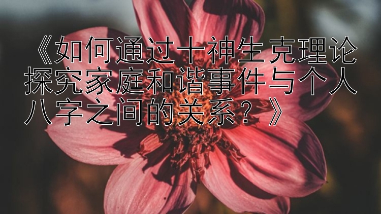 《如何通过十神生克理论探究家庭和谐事件与个人八字之间的关系？》