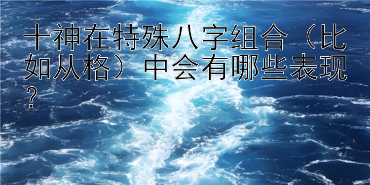 十神在特殊八字组合（比如从格）中会有哪些表现？