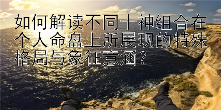 如何解读不同十神组合在个人命盘上所展现的特殊格局与象征意涵？