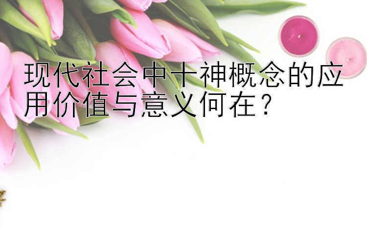 现代社会中十神概念的应用价值与意义何在？