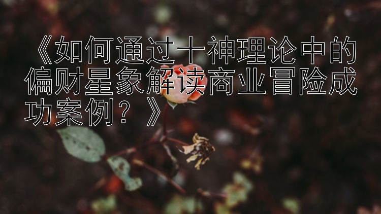 《如何通过十神理论中的偏财星象解读商业冒险成功案例？》