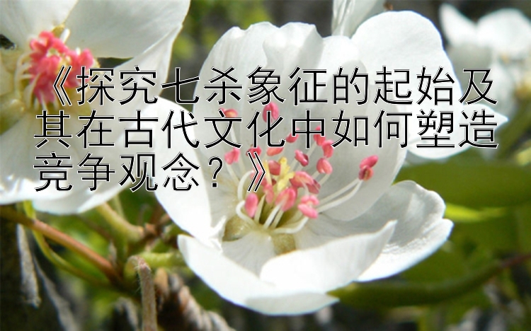 《探究七杀象征的起始及其在古代文化中如何塑造竞争观念？》