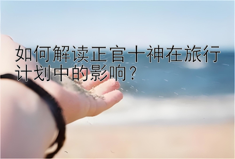 如何解读正官十神在旅行计划中的影响？