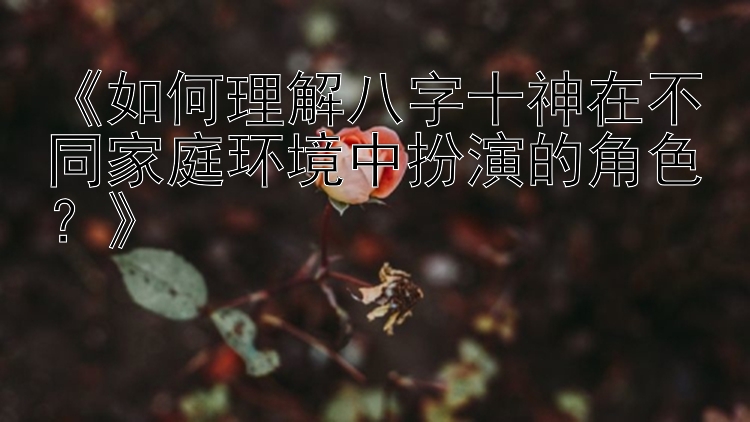 《如何理解八字十神在不同家庭环境中扮演的角色？》