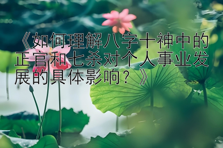 《如何理解八字十神中的正官和七杀对个人事业发展的具体影响？》