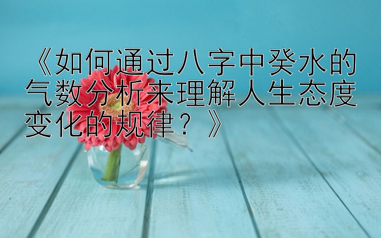 《如何通过八字中癸水的气数分析来理解人生态度变化的规律？》