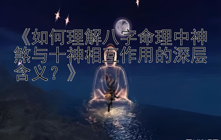 《如何理解八字命理中神煞与十神相互作用的深层含义？》