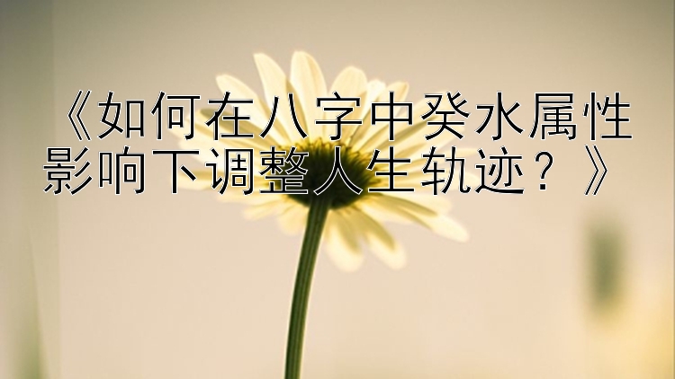 《如何在八字中癸水属性影响下调整人生轨迹？》