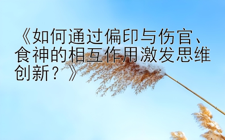 《如何通过偏印与伤官、食神的相互作用激发思维创新？》