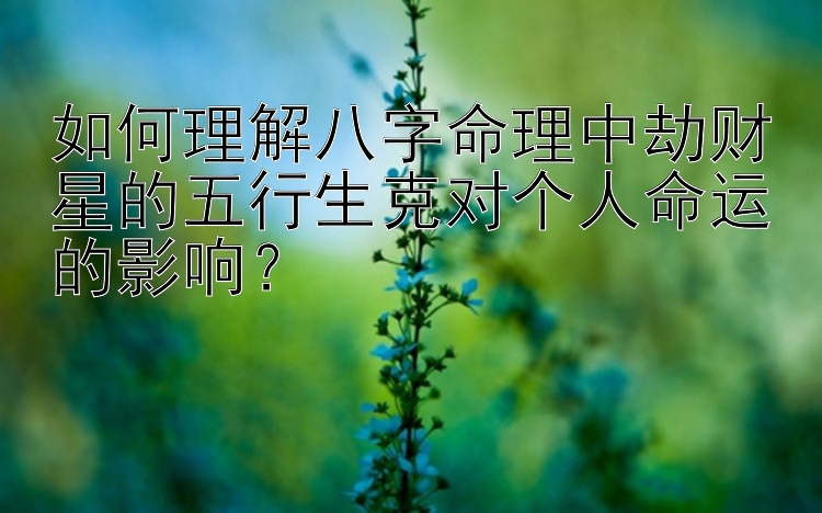 如何理解八字命理中劫财星的五行生克对个人命运的影响？