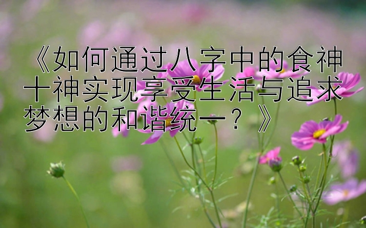 《如何通过八字中的食神十神实现享受生活与追求梦想的和谐统一？》