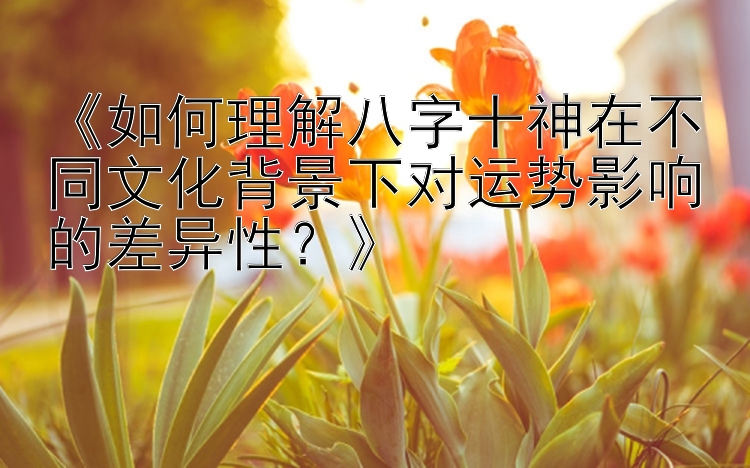 《如何理解八字十神在不同文化背景下对运势影响的差异性？》