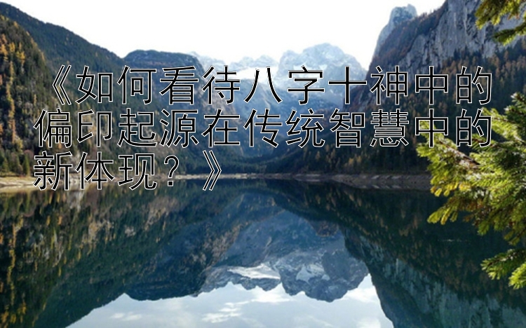 《如何看待八字十神中的偏印起源在传统智慧中的新体现？》