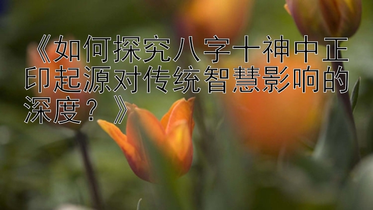 《如何探究八字十神中正印起源对传统智慧影响的深度？》