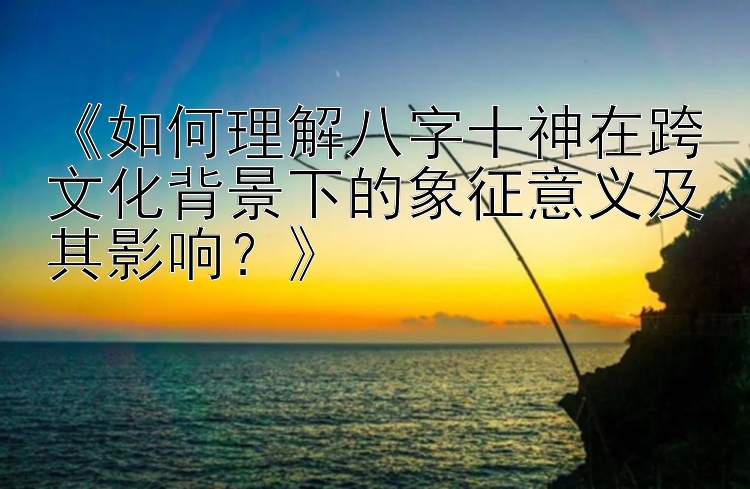 《如何理解八字十神在跨文化背景下的象征意义及其影响？》