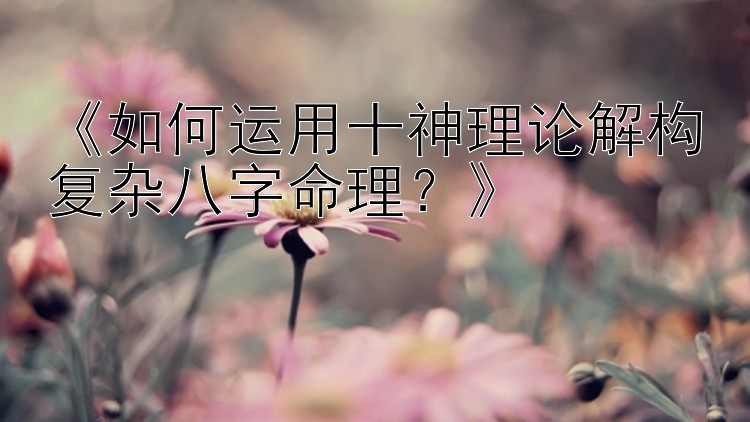 《如何运用十神理论解构复杂八字命理？》