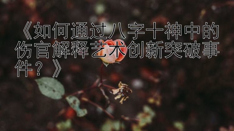 《如何通过八字十神中的伤官解释艺术创新突破事件？》