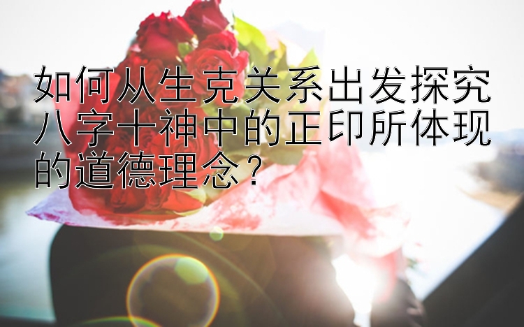 如何从生克关系出发探究八字十神中的正印所体现的道德理念？