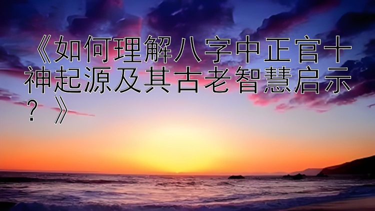 《如何理解八字中正官十神起源及其古老智慧启示？》