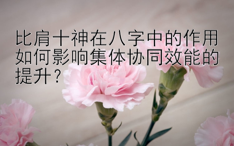 比肩十神在八字中的作用如何影响集体协同效能的提升？