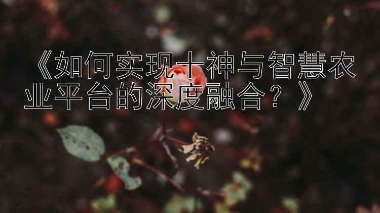 《如何实现十神与智慧农业平台的深度融合？》