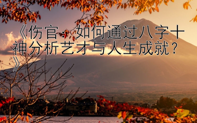 《伤官：如何通过八字十神分析艺才与人生成就？》