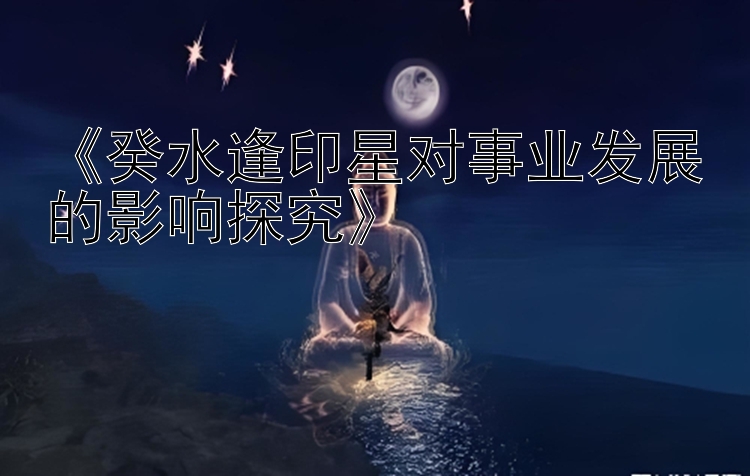 《癸水逢印星对事业发展的影响探究》