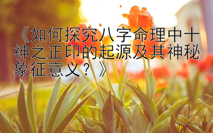 《如何探究八字命理中十神之正印的起源及其神秘象征意义？》