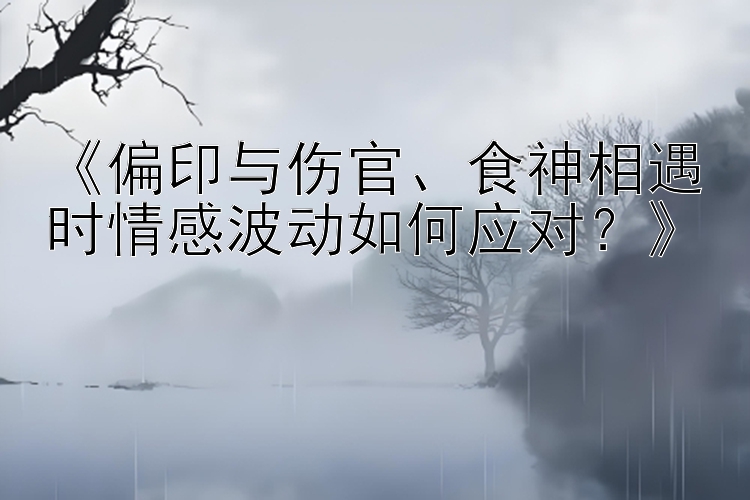 《偏印与伤官、食神相遇时情感波动如何应对？》