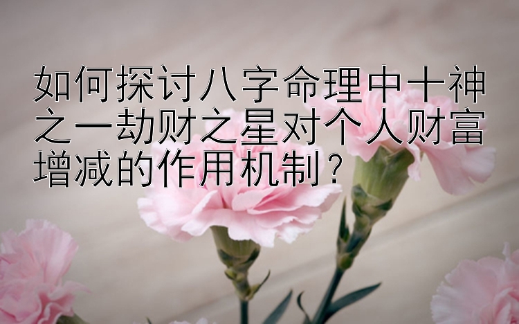 如何探讨八字命理中十神之一劫财之星对个人财富增减的作用机制？