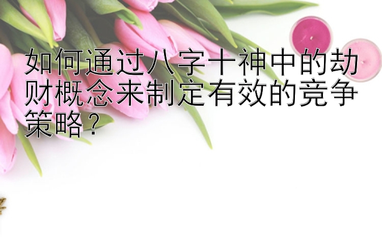 如何通过八字十神中的劫财概念来制定有效的竞争策略？