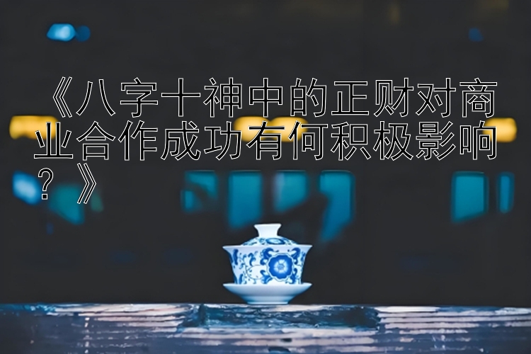 《八字十神中的正财对商业合作成功有何积极影响？》