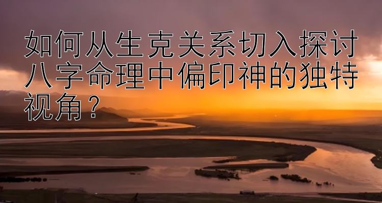 如何从生克关系切入探讨八字命理中偏印神的独特视角？