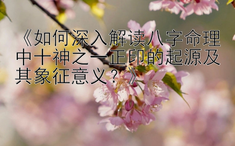 《如何深入解读八字命理中十神之一正印的起源及其象征意义？》