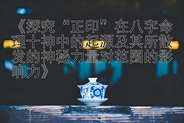 《探究“正印”在八字命理十神中的起源及其所散发的神秘力量对范围的影响力》