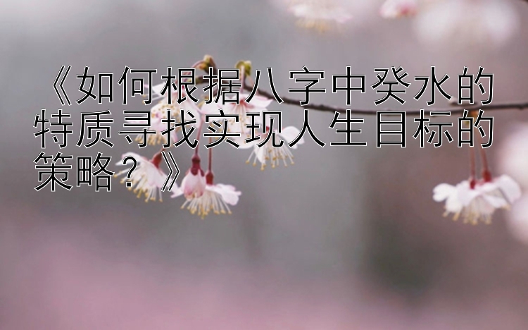 《如何根据八字中癸水的特质寻找实现人生目标的策略？》