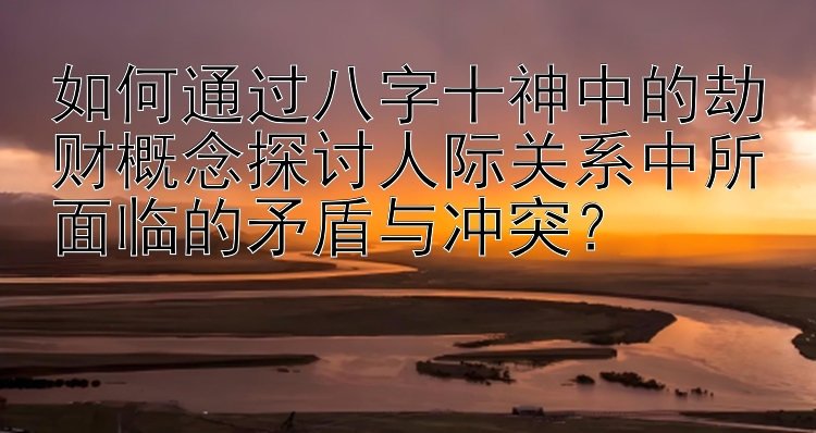 如何通过八字十神中的劫财概念探讨人际关系中所面临的矛盾与冲突？