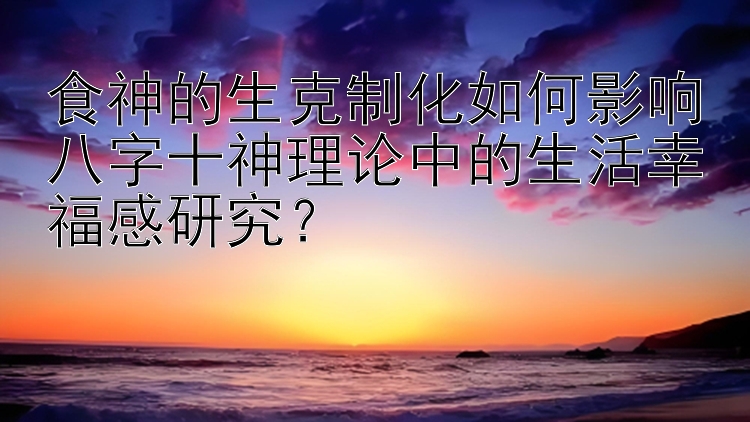 食神的生克制化如何影响八字十神理论中的生活幸福感研究？